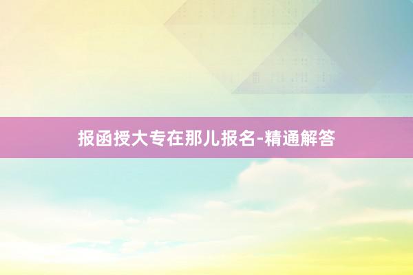 报函授大专在那儿报名-精通解答