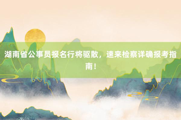 湖南省公事员报名行将驱散，速来检察详确报考指南！