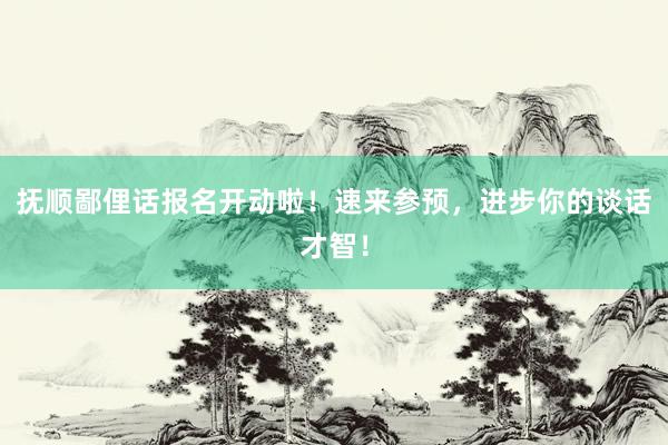 抚顺鄙俚话报名开动啦！速来参预，进步你的谈话才智！