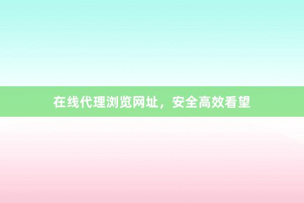 在线代理浏览网址，安全高效看望