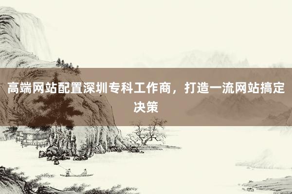高端网站配置深圳专科工作商，打造一流网站搞定决策