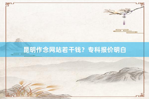 昆明作念网站若干钱？专科报价明白