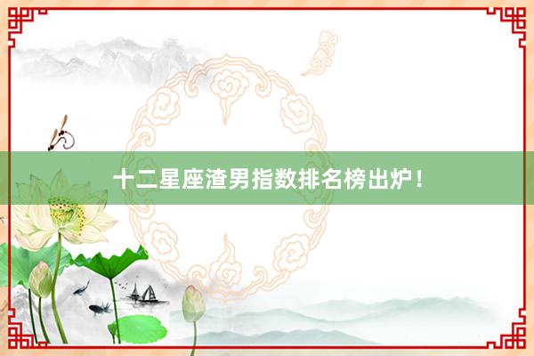 十二星座渣男指数排名榜出炉！