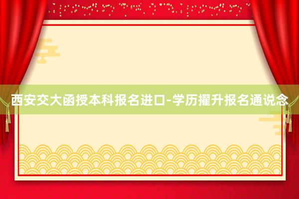 西安交大函授本科报名进口-学历擢升报名通说念