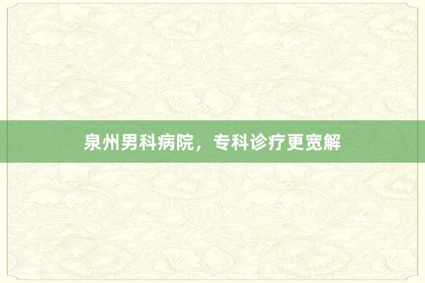 泉州男科病院，专科诊疗更宽解