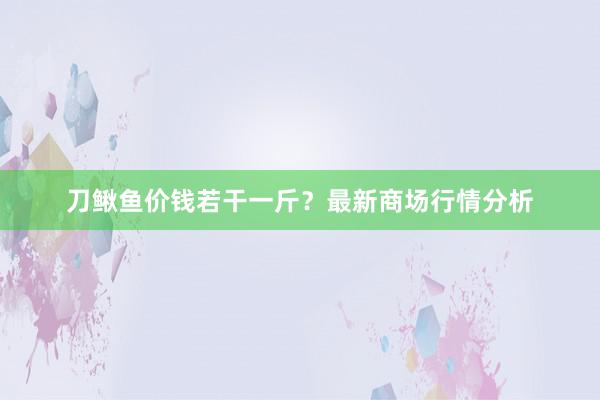 刀鳅鱼价钱若干一斤？最新商场行情分析